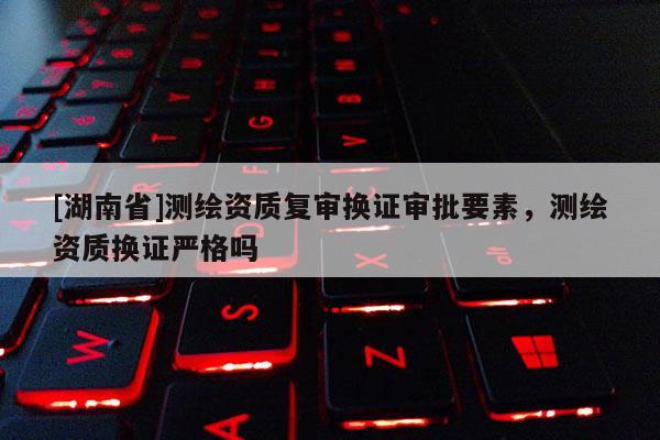 [湖南省]测绘资质复审换证审批要素，测绘资质换证严格吗