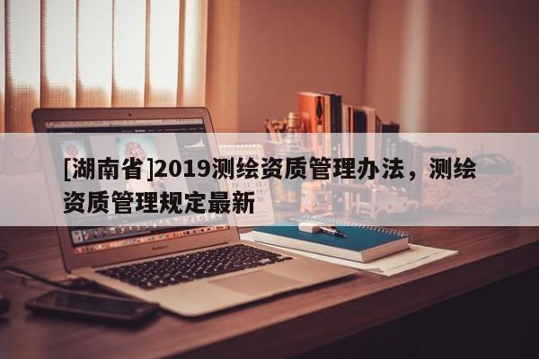 [湖南省]2019测绘资质管理办法，测绘资质管理规定最新
