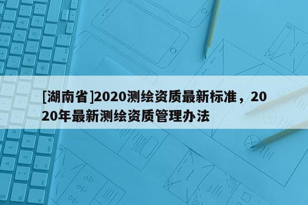 [湖南省]2020测绘资质最新标准，2020年最新测绘资质管理办法