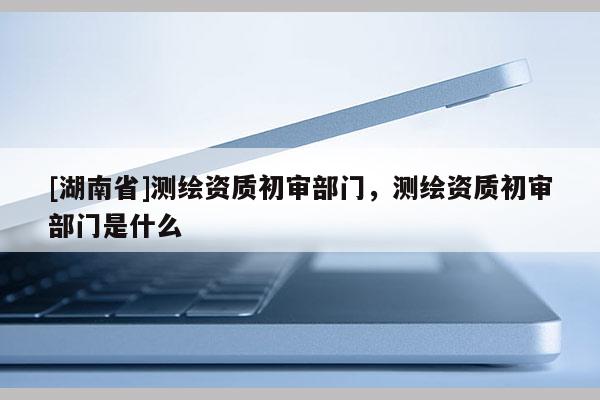 [湖南省]测绘资质初审部门，测绘资质初审部门是什么