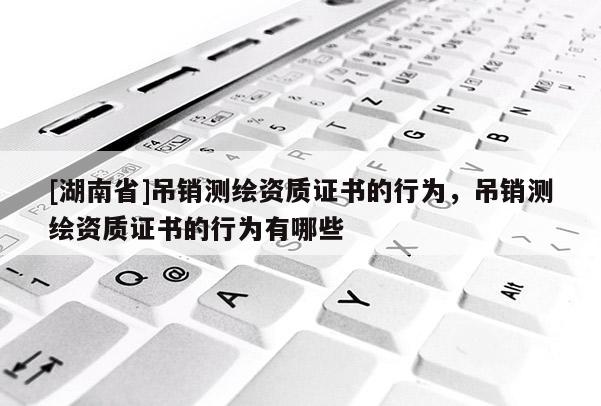 [湖南省]吊销测绘资质证书的行为，吊销测绘资质证书的行为有哪些