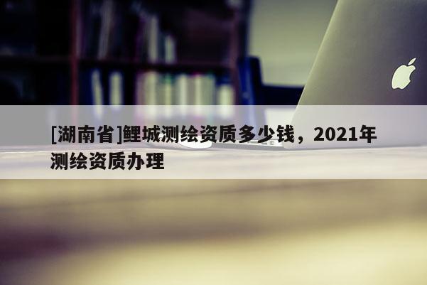 [湖南省]鲤城测绘资质多少钱，2021年测绘资质办理