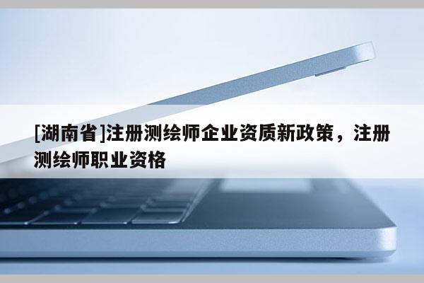 [湖南省]注册测绘师企业资质新政策，注册测绘师职业资格