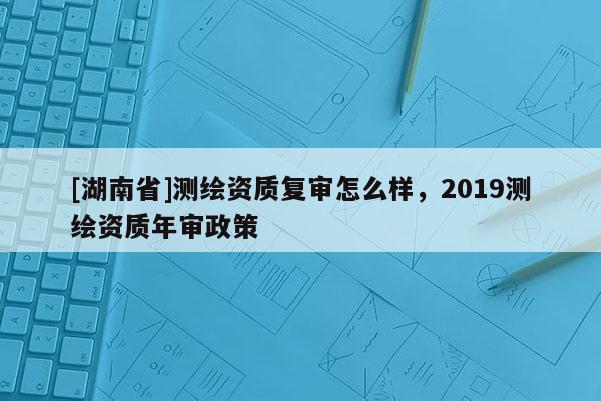 [湖南省]测绘资质复审怎么样，2019测绘资质年审政策