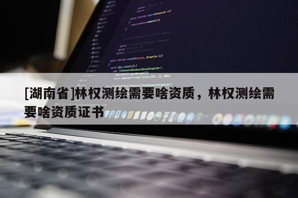 [湖南省]林权测绘需要啥资质，林权测绘需要啥资质证书