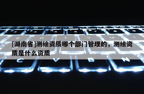 [湖南省]测绘资质哪个部门管理的，测绘资质是什么资质