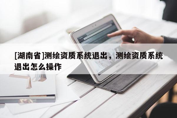 [湖南省]测绘资质系统退出，测绘资质系统退出怎么操作