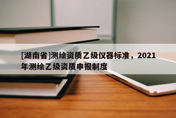 [湖南省]测绘资质乙级仪器标准，2021年测绘乙级资质申报制度