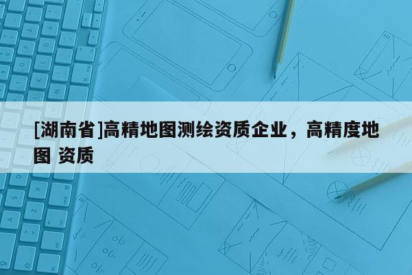 [湖南省]高精地图测绘资质企业，高精度地图 资质