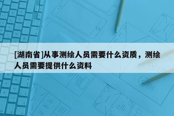 [湖南省]从事测绘人员需要什么资质，测绘人员需要提供什么资料