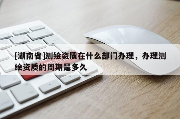 [湖南省]测绘资质在什么部门办理，办理测绘资质的周期是多久