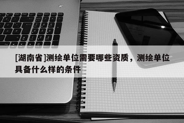 [湖南省]测绘单位需要哪些资质，测绘单位具备什么样的条件