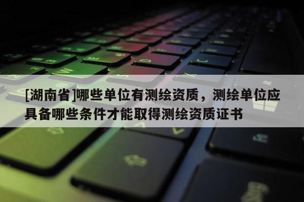 [湖南省]哪些单位有测绘资质，测绘单位应具备哪些条件才能取得测绘资质证书