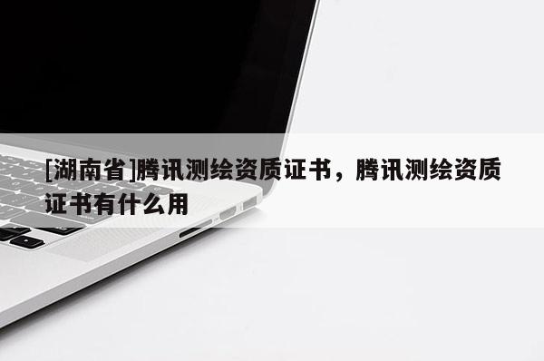 [湖南省]腾讯测绘资质证书，腾讯测绘资质证书有什么用