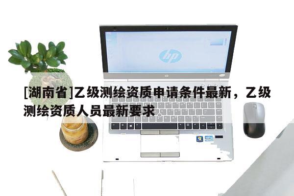 [湖南省]乙级测绘资质申请条件最新，乙级测绘资质人员最新要求