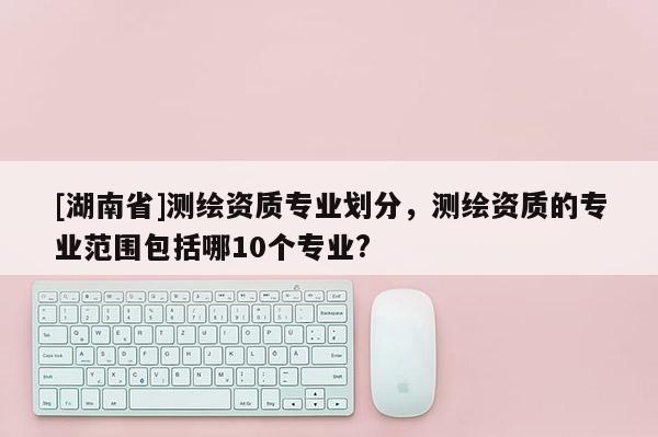 [湖南省]测绘资质专业划分，测绘资质的专业范围包括哪10个专业?