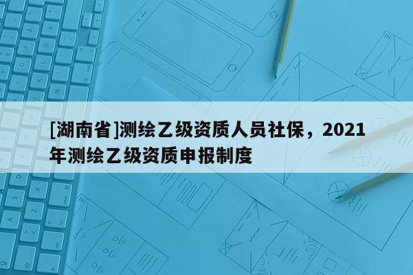 [湖南省]测绘乙级资质人员社保，2021年测绘乙级资质申报制度