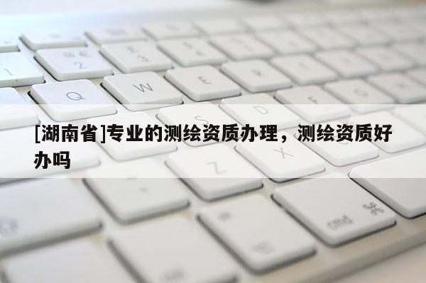 [湖南省]专业的测绘资质办理，测绘资质好办吗