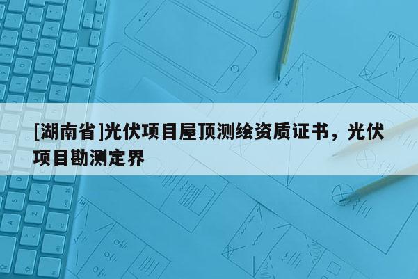 [湖南省]光伏项目屋顶测绘资质证书，光伏项目勘测定界