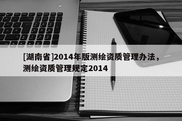 [湖南省]2014年版测绘资质管理办法，测绘资质管理规定2014