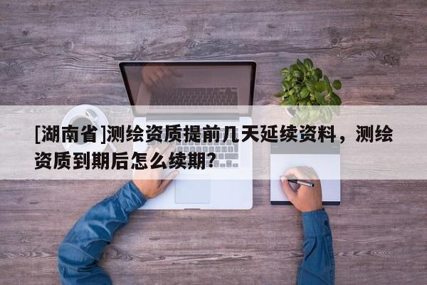 [湖南省]测绘资质提前几天延续资料，测绘资质到期后怎么续期?