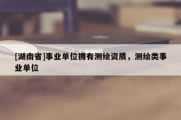 [湖南省]事业单位拥有测绘资质，测绘类事业单位