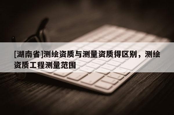 [湖南省]测绘资质与测量资质得区别，测绘资质工程测量范围