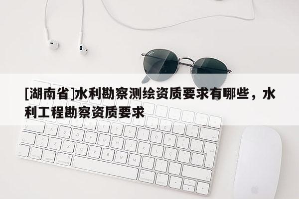 [湖南省]水利勘察测绘资质要求有哪些，水利工程勘察资质要求