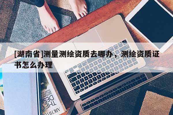 [湖南省]测量测绘资质去哪办，测绘资质证书怎么办理