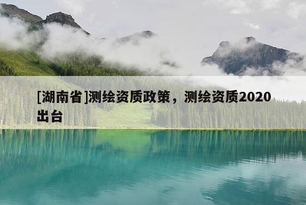 [湖南省]测绘资质政策，测绘资质2020出台