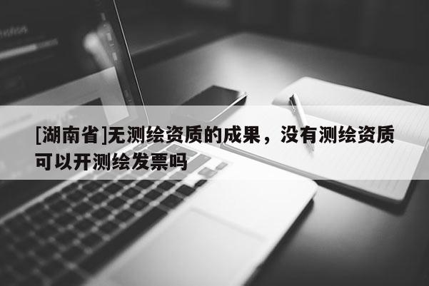 [湖南省]无测绘资质的成果，没有测绘资质可以开测绘发票吗