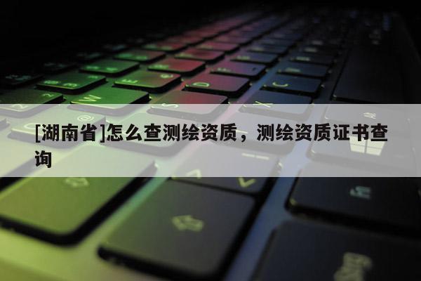 [湖南省]怎么查测绘资质，测绘资质证书查询