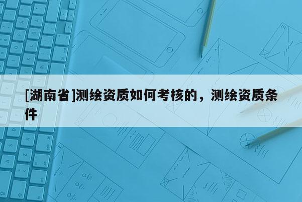 [湖南省]测绘资质如何考核的，测绘资质条件