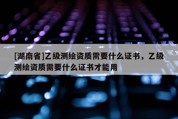 [湖南省]乙级测绘资质需要什么证书，乙级测绘资质需要什么证书才能用
