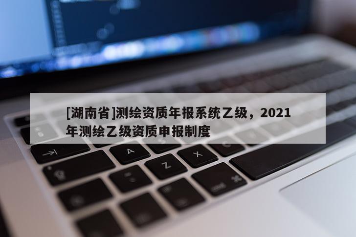 [湖南省]测绘资质年报系统乙级，2021年测绘乙级资质申报制度