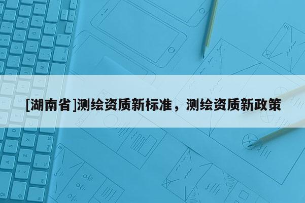 [湖南省]测绘资质新标准，测绘资质新政策