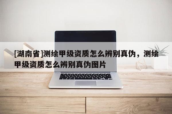[湖南省]测绘甲级资质怎么辨别真伪，测绘甲级资质怎么辨别真伪图片