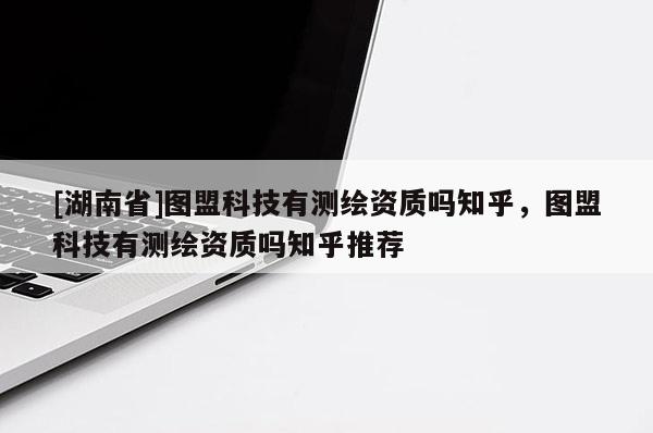[湖南省]图盟科技有测绘资质吗知乎，图盟科技有测绘资质吗知乎推荐