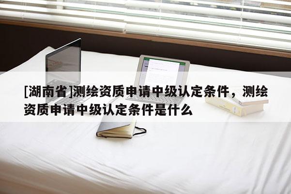 [湖南省]测绘资质申请中级认定条件，测绘资质申请中级认定条件是什么