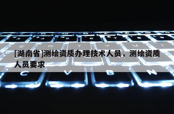 [湖南省]测绘资质办理技术人员，测绘资质人员要求