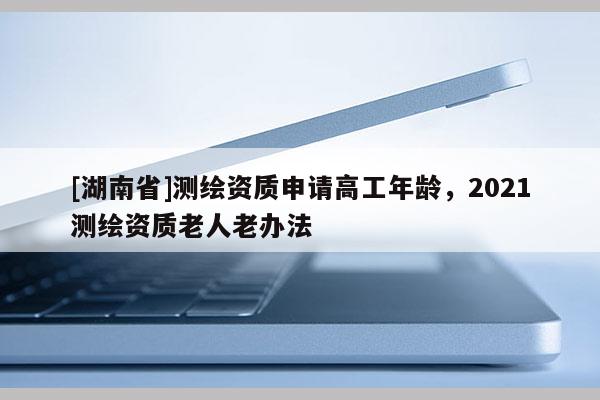 [湖南省]测绘资质申请高工年龄，2021测绘资质老人老办法