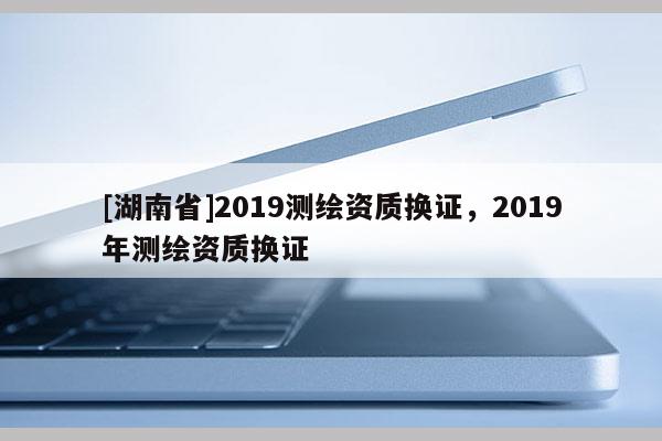 [湖南省]2019测绘资质换证，2019年测绘资质换证