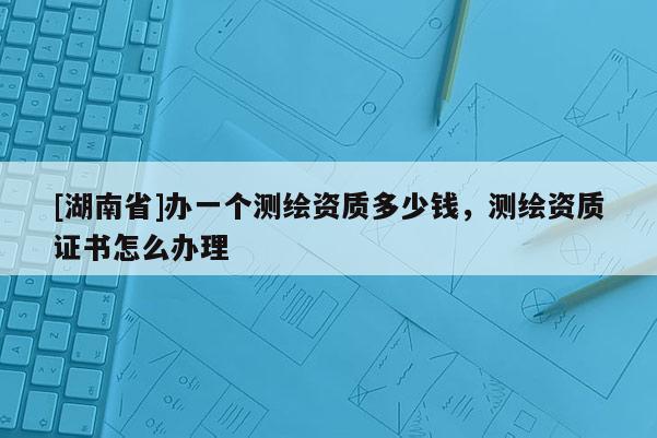 [湖南省]办一个测绘资质多少钱，测绘资质证书怎么办理