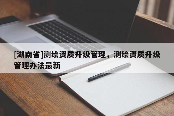 [湖南省]测绘资质升级管理，测绘资质升级管理办法最新