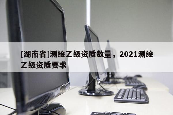 [湖南省]测绘乙级资质数量，2021测绘乙级资质要求