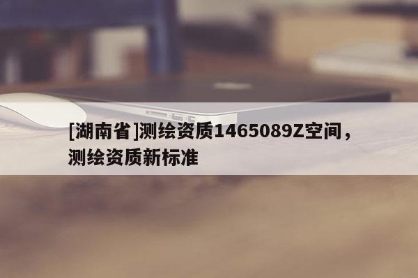 [湖南省]测绘资质1465089Z空间，测绘资质新标准