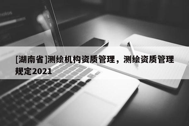 [湖南省]测绘机构资质管理，测绘资质管理规定2021
