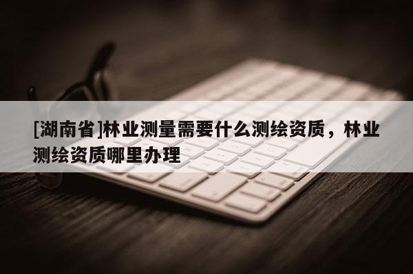 [湖南省]林业测量需要什么测绘资质，林业测绘资质哪里办理
