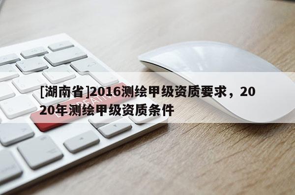 [湖南省]2016测绘甲级资质要求，2020年测绘甲级资质条件