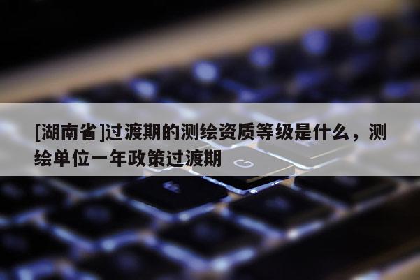 [湖南省]过渡期的测绘资质等级是什么，测绘单位一年政策过渡期